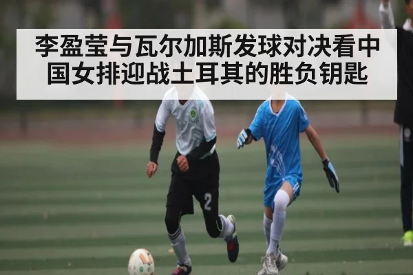李盈莹与瓦尔加斯发球对决看中国女排迎战土耳其的胜负钥匙