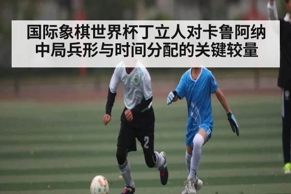 国际象棋世界杯丁立人对卡鲁阿纳中局兵形与时间分配的关键较量